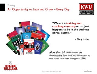 Training
An Opportunity to Lean and Grow – Every Day



                                                “We are a training and
                                                coaching company – that just
                                                happens to be in the business
                                                of real estate.”

                                                                        - Gary Keller



                                         More than 60 KWU courses are
                                         downloadable from the KWU Website at no
                                         cost to our associates throughout 2010.




                       © Copyright Keller Williams® Realty, Inc. 2010
                                                                               www.kw.com
 