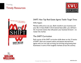 Training
Timely Resources



                   SHIFT: How Top Real Estate Agents Tackle Tough Times
                   Shifts happen.
                   Markets shift and so can you. Both transform your business and
                   your life. In Gary Keller’s third national best-seller, you will learn
                   the 12 proven tactics that will power your business forward – no
                   matter the market.

                   The SHIFT Curriculum
                   Each course of the SHIFT curriculum drills down on the 12 tactics
                   of SHIFT. Each one contains advice and lessons learned from
                   agents who are not only surviving, but thriving and growing their
                   businesses in some of the toughest markets across the country.




                     © Copyright Keller Williams® Realty, Inc. 2010
                                                                              www.kw.com
 
