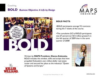 Coaching
BOLD       Business Objective: A Life by Design



                                                                     BOLD FACTS:

                                                                     •BOLD participants average 9.3 contracts
                                                                     during the 7 weeks of the course.

                                                                     •The cumulative GCI of BOLD participants
                                                                     was 67 percent (or $12 million greater!) in
                                                                     the 4th quarter of 2009 than in the same
                                                                     quarter of 2008!




                Written by MAPS President, Dianna Kokoszka,
                BOLD includes the mindset, skills and scripts that have
                propelled Kokoszka's own million-dollar real estate
                career and secured her place as the industry's "Queen
                of Systems and Scripts."



                                       © Copyright Keller Williams® Realty, Inc. 2010
                                                                                                         www.kw.com
 