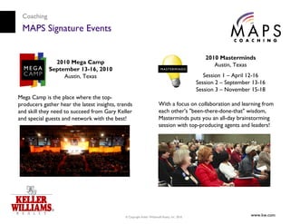 Coaching
 MAPS Signature Events

                                                                                                  2010 Masterminds
               2010 Mega Camp                                                                        Austin, Texas
             September 13-16, 2010
                  Austin, Texas                                                                   Session 1 – April 12-16
                                                                                               Session 2 – September 13-16
                                                                                               Session 3 – November 15-18
Mega Camp is the place where the top-
producers gather hear the latest insights, trends                       With a focus on collaboration and learning from
and skill they need to succeed from Gary Keller                         each other's "been-there-done-that" wisdom,
and special guests and network with the best!                           Masterminds puts you an all-day brainstorming
                                                                        session with top-producing agents and leaders!




                                              © Copyright Keller Williams® Realty, Inc. 2010
                                                                                                                    www.kw.com
 