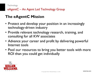 Technology
 eAgentC – An Agent Led Technology Group

The eAgentC Mission
• Protect and develop your position in an increasingly
  technology-driven industry
• Provide relevant technology research, training, and
  consulting for all KW associates
• Advance your career and profit by delivering powerful
  Internet tools
• Pool our resources to bring you better tools with more
  ROI than you could get individually



                        © Copyright Keller Williams® Realty, Inc. 2010
                                                                         www.kw.com
 