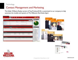 Technology
 Contact Management and Marketing
The Keller Williams Realty version of Top Producer® 8i is customized to our company to help
automate the models and systems of The Millionaire Real Estate Agent




                                           © Copyright Keller Williams® Realty, Inc. 2010
                                                                                              www.kw.com
 