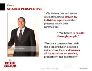 Culture SHARED PERSPECTIVE “  We believe that real estate is a local business,  driven by individual agents  and their presence within their communities.” Mark Willis, CEO “  We believe in  results through people .” “ We are a company that thinks like a top producer, acts like a trainer-consultant, and  focuses all its activities on service , productivity, and profitability.” 