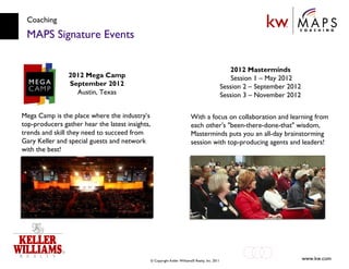 Coaching MAPS Signature Events Mega Camp is the place where the industry’s top-producers gather hear the latest insights, trends and skill they need to succeed from Gary Keller and special guests and network with the best! 2012 Mega Camp September 2012 Austin, Texas 2012 Masterminds  Session 1 – May 2012  Session 2 – September 2012  Session 3 – November 2012 With a focus on collaboration and learning from each other's "been-there-done-that" wisdom, Masterminds puts you an all-day brainstorming session with top-producing agents and leaders! 