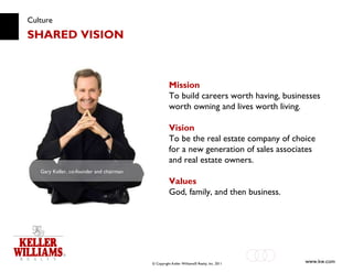 Culture SHARED VISION Mission To build careers worth having, businesses worth owning and lives worth living. Vision To be the real estate company of choice for a new generation of sales associates and real estate owners. Values God, family, and then business. Gary Keller, co-founder and chairman   