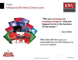 Training A Resource For Every Career Level “ We are a  training and coaching company  – that just happens to be in the business of real estate.” - Gary Keller More than 60  KWU courses are downloadable from the KWU Website at no cost to our associates. 