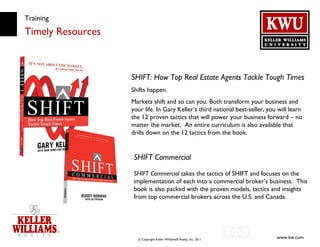 Training Timely Resources SHIFT: How Top Real Estate Agents Tackle Tough Times Shifts happen. Markets shift and so can you. Both transform your business and your life. In Gary Keller’s third national best-seller, you will learn the 12 proven tactics that will power your business forward – no matter the market.  An entire curriculum is also available that drills down on the 12 tactics from the book. SHIFT Commercial SHIFT Commercial  takes the tactics of SHIFT and focuses on the implementation of each into a commercial broker’s business.  This book is also packed with the proven models, tactics and insights from top commercial brokers across the U.S. and Canada. 