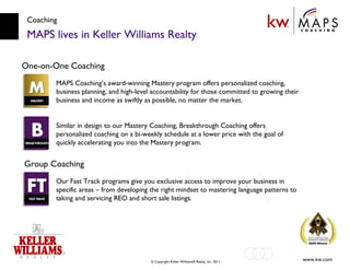 Coaching MAPS lives in Keller Williams Realty One-on-One Coaching MAPS Coaching’s award-winning Mastery program offers personalized coaching, business planning, and high-level accountability for those committed to growing their business and income as swiftly as possible, no matter the market. Similar in design to our Mastery Coaching, Breakthrough Coaching offers personalized coaching on a bi-weekly schedule at a lower price with the goal of quickly accelerating you into the Mastery program. Group Coaching Our Fast Track programs give you exclusive access to improve your business in specific areas – from developing the right mindset to mastering language patterns to taking and servicing REO and short sale listings. 