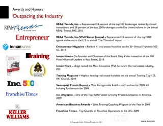 Awards and Honors Outpacing the Industry REAL Trends, Inc. –  Represented 24 percent of the top 500 brokerages ranked by closed transactions and 28 percent of the top 500 brokerages ranked by closed volume in the annual REAL  Trends 500, 2010 REAL Trends, Inc./Wall Street Journal –  Represented 23 percent of  the top1,000 agents and teams in the U.S. in annual ‘The Thousand’ report Entrepreneur   Magazine –  Ranked #1 real estate franchise on the 31 st  Annual Franchise 500 list, 2010 Inman News –  Co-Founder and Chairman of the Board Gary Keller named on of the 100 Most Influential Leaders in Real Estate, 2010 Inman News –  eEdge named the Most Innovative Web Service in the real estate industry, 2011 Training Magazine –  Highest ranking real estate franchise on the annual Training Top 125, #47 Overall, 2010 Swanepoel  Trends Report –  Most Recognizable Real Estate Franchise for 2009, #1 Industry Trendsetter for 2009 Inc. Magazine  –  One of the Top 5000 Fastest Growing Private Companies in America,  2009 American Business Awards –  Sales Training/Coaching Program of the Year in 2009 Franchise Times  - Top Quartile of Franchise Operations in the U.S., 2009 