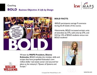 Coaching BOLD  Business Objective: A Life by Design Written by  MAPS President, Dianna Kokoszka , BOLD includes the mindset, skills and scripts that have propelled Kokoszka's own million-dollar real estate career and secured her place as the industry's "Queen of Systems and Scripts." BOLD FACTS: BOLD participants average 9 contracts during the 8 weeks of the course.  Nationwide, BOLD increased written units of attendees by 57%, sold units by 27%, and GCI by 13% of BOLD students versus non BOLD students!  