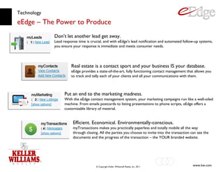 Technology eEdge – The Power to Produce Don’t let another lead get away. Lead response time is crucial, and with eEdge’s lead notification and automated follow-up systems, you ensure your response is immediate and meets consumer needs. Real estate is a contact sport and your business IS your database. eEdge provides a state-of-the-art, fully functioning contact management that allows you to track and tally each of your clients and all your communications with them. Put an end to the marketing madness. With the eEdge contact management system, your marketing campaigns run like a well-oiled machine. From emails postcards to listing presentations to phone scripts, eEdge offers a customizable library of material. Efficient. Economical. Environmentally-conscious. myTransactions makes you practically paperless and totally mobile all the way through closing. All the parties you choose to invite into the transaction can see the documents and the progress of the transaction – the YOUR branded website. 
