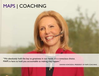 MAPS  | COACHING DIANNA KOKOSZKA, PRESIDENT OF MAPS COACHING “ We absolutely hold the key to greatness in our hands; it’s a conscious choice.   MAPS is here to hold you accountable to making that happen. ” 