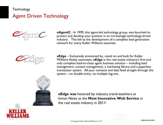 Technology Agent Driven Technology eEdge was  honored by industry trend-watchers at Inman News as the  Most Innovative Web Service  in the real estate industry in 2011! eAgentC  - In 1999, this   agent-led technology group, was launched to protect and develop your position in an increasingly technology-driven industry.  This led to the development of a complete lead generation network for every Keller Williams associate. eEdge  – Exclusively envisioned by, voted on and built for Keller Williams Realty associates,  eEdge  is the real estate industry’s first and only complete lead-to-close agent business solution – including lead management, contact management, a marketing library and a paperless transaction system.  All your contacts and data feed straight through the system – no double entry, no multiple log-ons.  