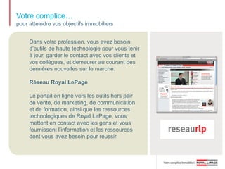 Votre complice… pour faire reconnaître la bannière auprès des consommateursRoyal LePage continue d’encourager fortement la reconnaissance et la notoriété de la bannière à l’échelle nationale en mettant sur pied des campagnes publicitaires télévisuelles, imprimées et en ligne. Royal LePage a entre autres établi un partenariat avec le réseau de télévision chef de file TVA afin d’offrir des promotions invitantes dans le but d’accroître le niveau de fidélisation des clients Royal LePage.