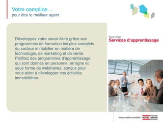 Votre complice… pour atteindre vos objectifs immobiliersDans votre profession, vous avez besoin d’outils de haute technologie pour vous tenir à jour, garder le contact avec vos clients et vos collègues, et demeurer au courant des dernières nouvelles sur le marché. Réseau Royal LePageLe portail en ligne vers les outils hors pair de vente, de marketing, de communication et de formation, ainsi que les ressources  technologiques de Royal LePage, vous mettent en contact avec les gens et vous fournissent l’information et les ressources dont vous avez besoin pour réussir.