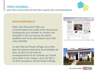 Royal LePage…fière entreprise immobilière depuis 1913Dans notre entreprise, nous ne suivons pas les normes; nous les établissons. Année après année, nos agents immobiliers sont plus productifs que la moyenne de l’industrie. Les valeurs de notre marque sont très bien illustrées par notre slogan : Votre complice immobilier. La culture de Royal LePage est marquée par la collaboration, le service, le soutien et leprofessionnalisme.* Calcul d’après la valeur en dollars de l’ensemble des transactions 