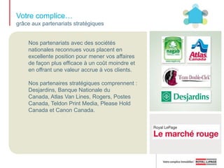 Votre complice… pour faire reconnaître la bannière auprès des consommateurswww.royallepage.caNotre site Web primé offre aux consommateurs les outils et les ressources nécessaires pour acheter ou vendre une propriété. Il est une source de clients qualifiés dont vous avez besoin pour bâtir votre clientèle. Le site Web de Royal LePage vous offre des inscriptions exclusives de propriétés de luxe, en plus d’une foule de renseignements et de conseils sur l’achat et la vente d’une maison, et de 30 000 à  40 000 inscriptions SIA de Royal LePage.