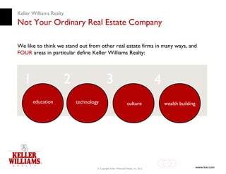Keller Williams Realty
Not Your Ordinary Real Estate Company

We like to think we stand out from other real estate firms in many ways, and
FOUR areas in particular define Keller Williams Realty:




   1                 2                     3                                       4
       education         technology                             culture                wealth building




                                  © Copyright Keller Williams® Realty, Inc. 2012                         www.kw.com
 