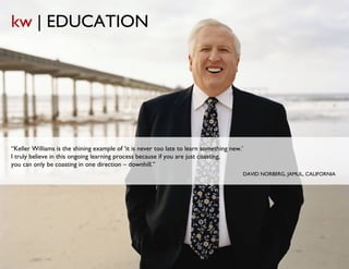 kw | EDUCATION




“Keller Williams is the shining example of ‘it is never too late to learn something new.’
I truly believe in this ongoing learning process because if you are just coasting,
you can only be coasting in one direction – downhill.”
                                                                                        DAVID NORBERG, JAMUL, CALIFORNIA
 