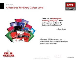Education
A Resource For Every Career Level



                                                 “We are a training and
                                                 coaching company – that
                                                 just happens to be in the
                                                 business of real estate.”

                                                                         - Gary Keller




                                           More than 60 KWU courses are
                                           downloadable from the KWU Website at
                                           no cost to our associates.




                        © Copyright Keller Williams® Realty, Inc. 2012                   www.kw.com
 
