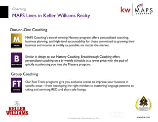 Coaching
 MAPS Lives in Keller Williams Realty

One-on-One Coaching
        MAPS Coaching’s award-winning Mastery program offers personalized coaching,
        business planning, and high-level accountability for those committed to growing their
        business and income as swiftly as possible, no matter the market.


        Similar in design to our Mastery Coaching, Breakthrough Coaching offers
        personalized coaching on a bi-weekly schedule at a lower price with the goal of
        quickly accelerating you into the Mastery program.


Group Coaching
        Our Fast Track programs give you exclusive access to improve your business in
        specific areas – from developing the right mindset to mastering language patterns to
        taking and servicing REO and short sale listings.




                                         © Copyright Keller Williams® Realty, Inc. 2012         www.kw.com
 