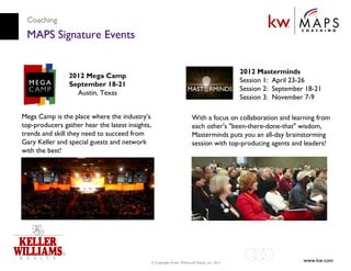 Coaching
 MAPS Signature Events


                                                                                                  2012 Masterminds
                2012 Mega Camp
                                                                                                  Session 1: April 23-26
                September 18-21
                                                                                                  Session 2: September 18-21
                  Austin, Texas
                                                                                                  Session 3: November 7-9

Mega Camp is the place where the industry’s                                With a focus on collaboration and learning from
top-producers gather hear the latest insights,                             each other's "been-there-done-that" wisdom,
trends and skill they need to succeed from                                 Masterminds puts you an all-day brainstorming
Gary Keller and special guests and network                                 session with top-producing agents and leaders!
with the best!




                                                 © Copyright Keller Williams® Realty, Inc. 2012                       www.kw.com
 