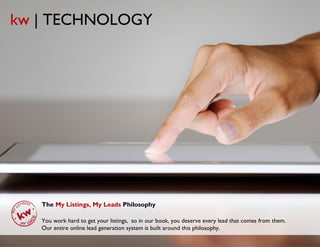 kw | TECHNOLOGY




   The My Listings, My Leads Philosophy

   You work hard to get your listings, so in our book, you deserve every lead that comes from them.
   Our entire online lead generation system is built around this philosophy.
                                        © Copyright Keller Williams® Realty, Inc. 2012         www.kw.com
 