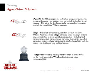 Technology
Agent-Driven Solutions

                   eAgentC - In 1999, this agent-led technology group, was launched to
                   protect and develop your position in an increasingly technology-driven
                   industry. This led to the development of a complete lead generation
                   network for every Keller Williams associate.



                   eEdge – Exclusively envisioned by, voted on and built for Keller
                   Williams Realty associates, eEdge is the real estate industry’s first and
                   only complete lead-to-close agent business solution – including lead
                   management, contact management, a marketing library and a paperless
                   transaction system. All your contacts and data feed straight through the
                   system – no double entry, no multiple log-ons.




                    eEdge was honored by industry trend-watchers at Inman News
                    as the Most Innovative Web Service in the real estate
                    industry in 2011!




                             © Copyright Keller Williams® Realty, Inc. 2012       www.kw.com
 