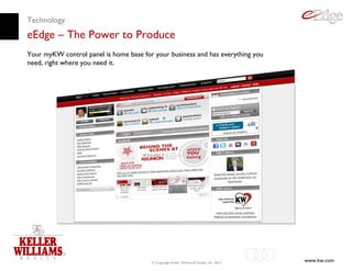Technology
eEdge – The Power to Produce
Your myKW control panel is home base for your business and has everything you
need, right where you need it.




                                        © Copyright Keller Williams® Realty, Inc. 2012   www.kw.com
 