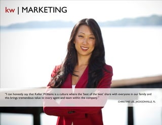 kw | MARKETING




“I can honestly say that Keller Williams is a culture where the ‘best of the best’ share with everyone in our family and
this brings tremendous value to every agent and team within the company.”
                                                                                                      CHRISTINE LEE, JACKSONVILLE, FL




                                                     © Copyright Keller Williams® Realty, Inc. 2012                     www.kw.com
 