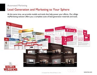 Automated Marketing
Lead Generation and Marketing to Your Sphere
At the same time, we provide models and tools that help power your efforts. Our eEdge
myMarketing solution offers you a complete suite of lead generation materials and tools.




                                          © Copyright Keller Williams® Realty, Inc. 2012   www.kw.com
 
