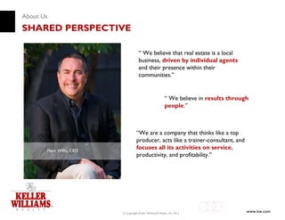 About Us
SHARED PERSPECTIVE

                                      “ We believe that real estate is a local
                                      business, driven by individual agents
                                      and their presence within their
                                      communities.”


                                                           “ We believe in results through
                                                           people.”



                                    “We are a company that thinks like a top
                                    producer, acts like a trainer-consultant, and
       Mark Willis, CEO
                                    focuses all its activities on service,
                                    productivity, and profitability.”




                          © Copyright Keller Williams® Realty, Inc. 2012                 www.kw.com
 