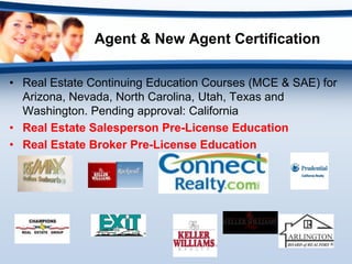 Agent & New Agent Certification

• Real Estate Continuing Education Courses (MCE & SAE) for
  Arizona, Nevada, North Carolina, Utah, Texas and
  Washington. Pending approval: California
• Real Estate Salesperson Pre-License Education
• Real Estate Broker Pre-License Education
 