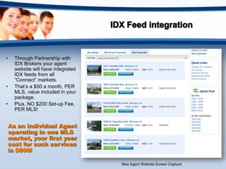 •     Through Partnership with
      IDX Brokers your agent
      website will have integrated
      IDX feeds from all
      “Connect” markets.
•     That’s a $50 a month, PER
      MLS, value included in your
      package.
•     Plus, NO $200 Set-up Fee,
      PER MLS!


    As an individual Agent
    operating in one MLS
    market, your first year
    cost for such services
    is $800!

                                     New Agent Website Screen Capture
 