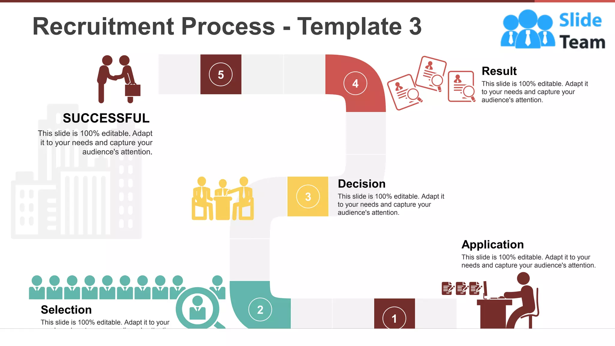 Recruitment Process - Template 3
10
1
2
3
4
5
Application
This slide is 100% editable. Adapt it to your
needs and capture your audience's attention.
Selection
This slide is 100% editable. Adapt it to your
needs and capture your audience's attention.
Decision
This slide is 100% editable. Adapt it
to your needs and capture your
audience's attention.
Result
This slide is 100% editable. Adapt it
to your needs and capture your
audience's attention.
SUCCESSFUL
This slide is 100% editable. Adapt
it to your needs and capture your
audience's attention.
 
