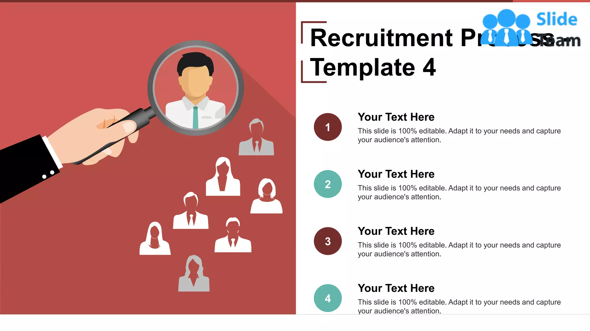 11
Your Text Here
This slide is 100% editable. Adapt it to your needs and capture
your audience's attention.
1
Your Text Here
This slide is 100% editable. Adapt it to your needs and capture
your audience's attention.
2
Your Text Here
This slide is 100% editable. Adapt it to your needs and capture
your audience's attention.
3
4
Your Text Here
This slide is 100% editable. Adapt it to your needs and capture
your audience's attention.
Recruitment Process -
Template 4
 