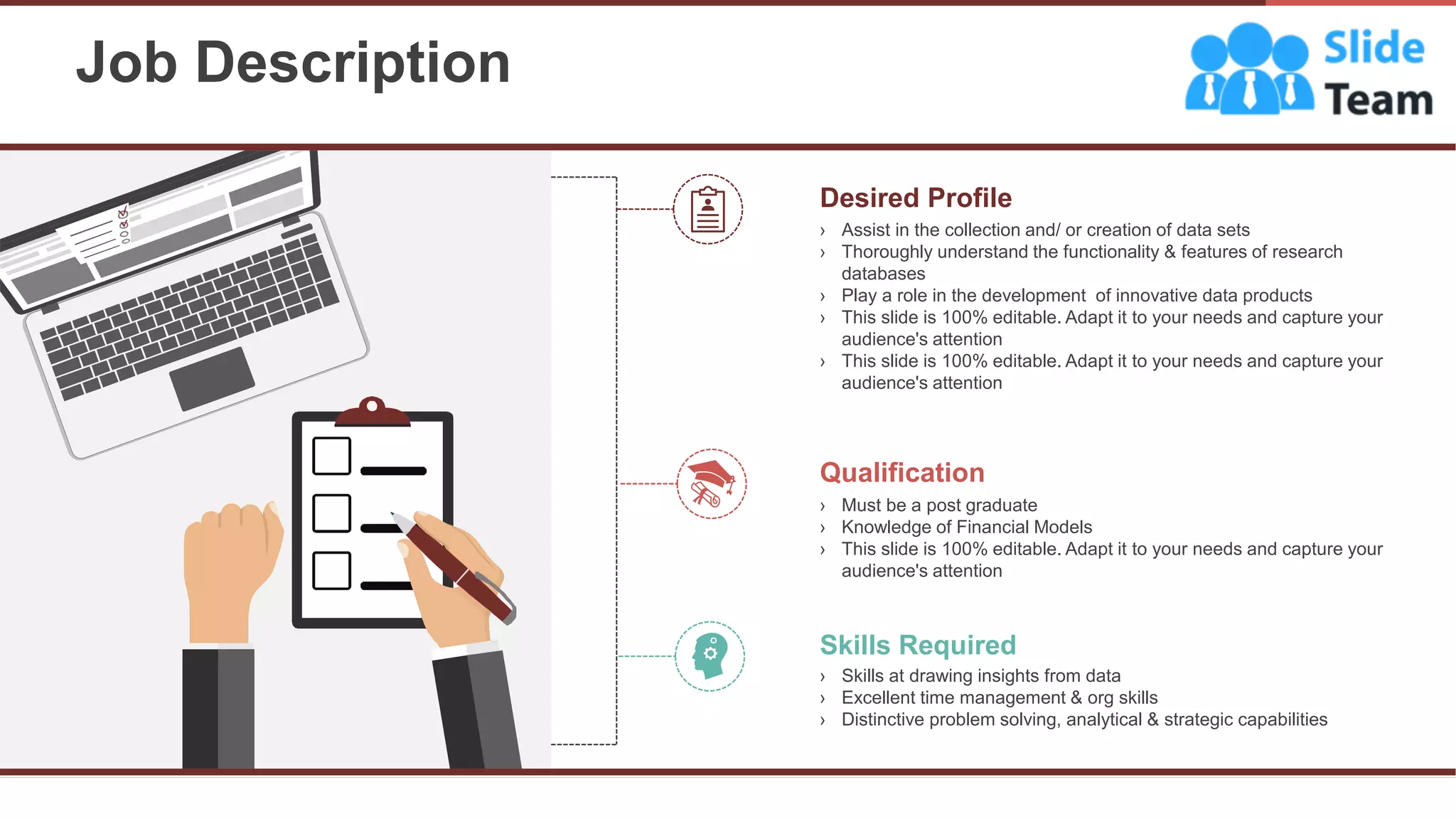 Job Description
12
Desired Profile
› Assist in the collection and/ or creation of data sets
› Thoroughly understand the functionality & features of research
databases
› Play a role in the development of innovative data products
› This slide is 100% editable. Adapt it to your needs and capture your
audience's attention
› This slide is 100% editable. Adapt it to your needs and capture your
audience's attention
Qualification
› Must be a post graduate
› Knowledge of Financial Models
› This slide is 100% editable. Adapt it to your needs and capture your
audience's attention
Skills Required
› Skills at drawing insights from data
› Excellent time management & org skills
› Distinctive problem solving, analytical & strategic capabilities
 