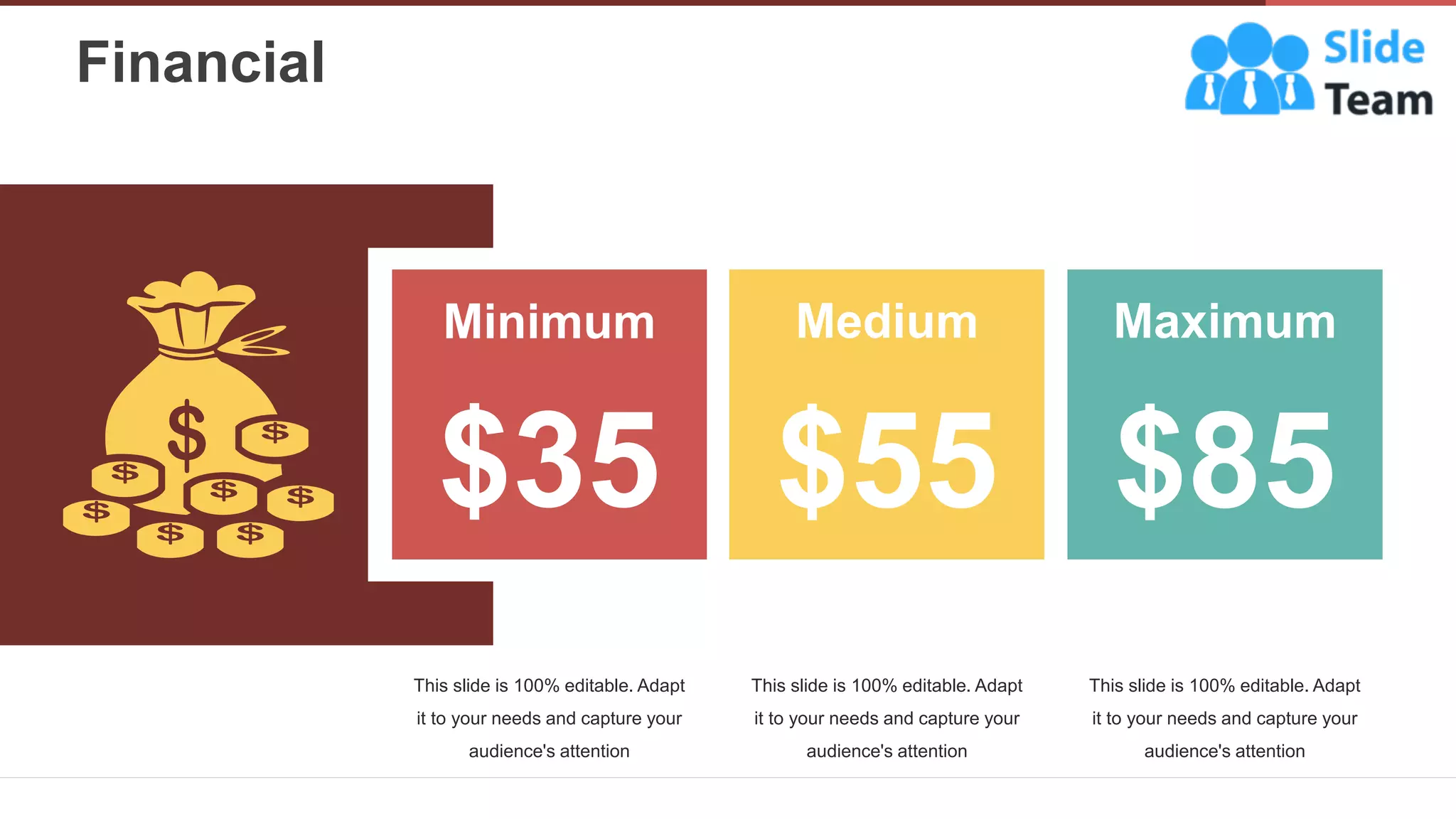 Financial
29
Minimum
$35
Medium
$55
Maximum
$85
This slide is 100% editable. Adapt
it to your needs and capture your
audience's attention
This slide is 100% editable. Adapt
it to your needs and capture your
audience's attention
This slide is 100% editable. Adapt
it to your needs and capture your
audience's attention
 