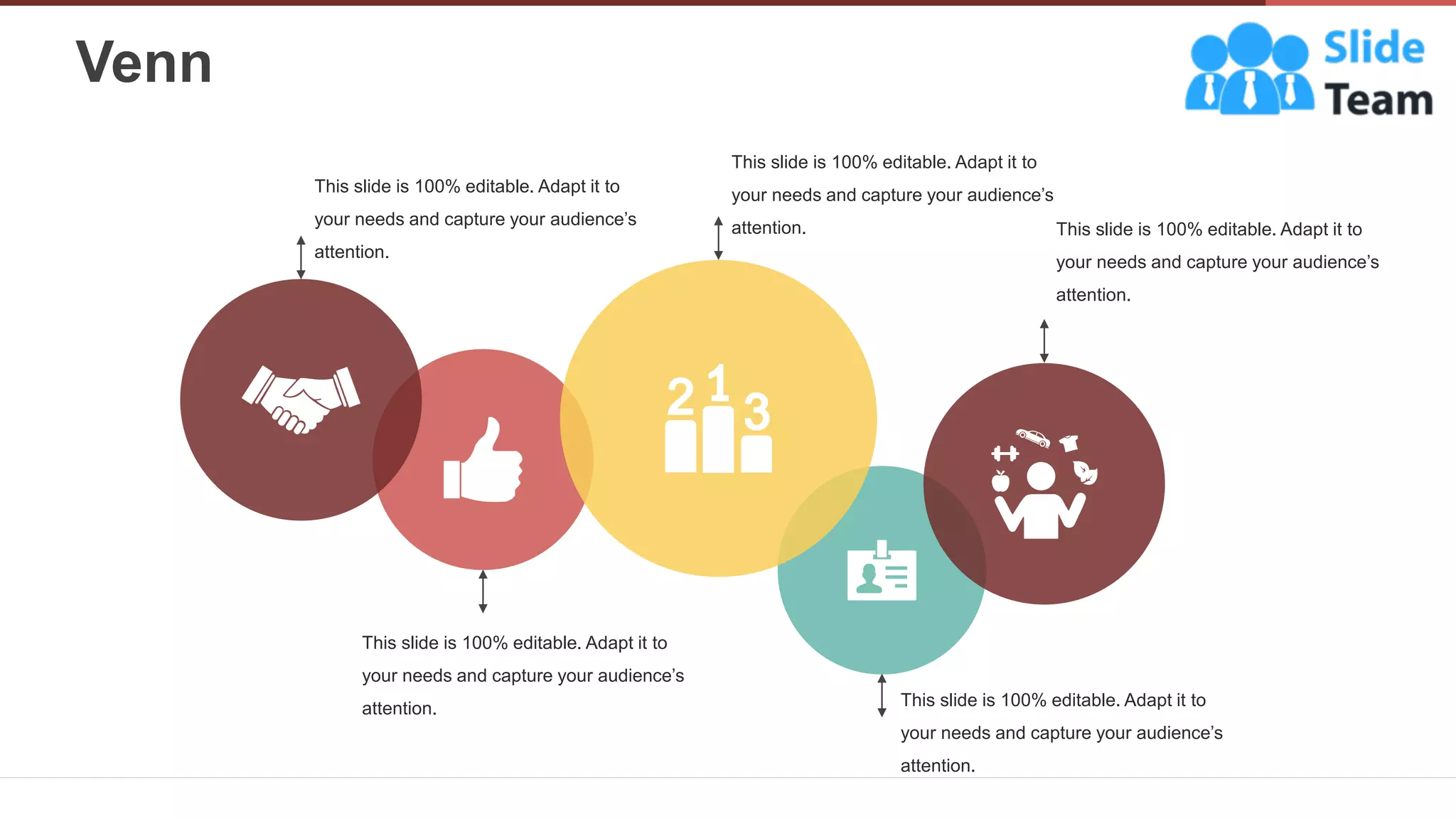 Venn
31
This slide is 100% editable. Adapt it to
your needs and capture your audience’s
attention.
This slide is 100% editable. Adapt it to
your needs and capture your audience’s
attention.
This slide is 100% editable. Adapt it to
your needs and capture your audience’s
attention.
This slide is 100% editable. Adapt it to
your needs and capture your audience’s
attention.
This slide is 100% editable. Adapt it to
your needs and capture your audience’s
attention.
 