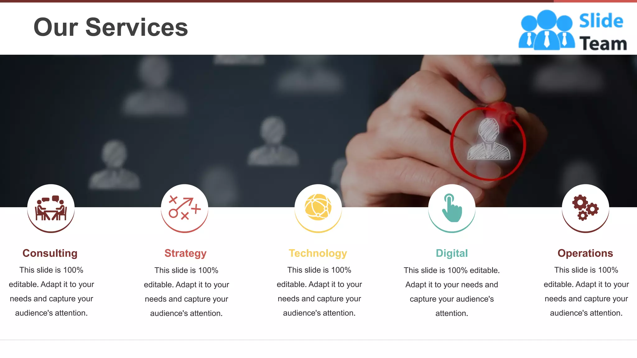 Our Services
5
Consulting
This slide is 100%
editable. Adapt it to your
needs and capture your
audience's attention.
Technology
This slide is 100%
editable. Adapt it to your
needs and capture your
audience's attention.
Operations
This slide is 100%
editable. Adapt it to your
needs and capture your
audience's attention.
Strategy
This slide is 100%
editable. Adapt it to your
needs and capture your
audience's attention.
Digital
This slide is 100% editable.
Adapt it to your needs and
capture your audience's
attention.
 