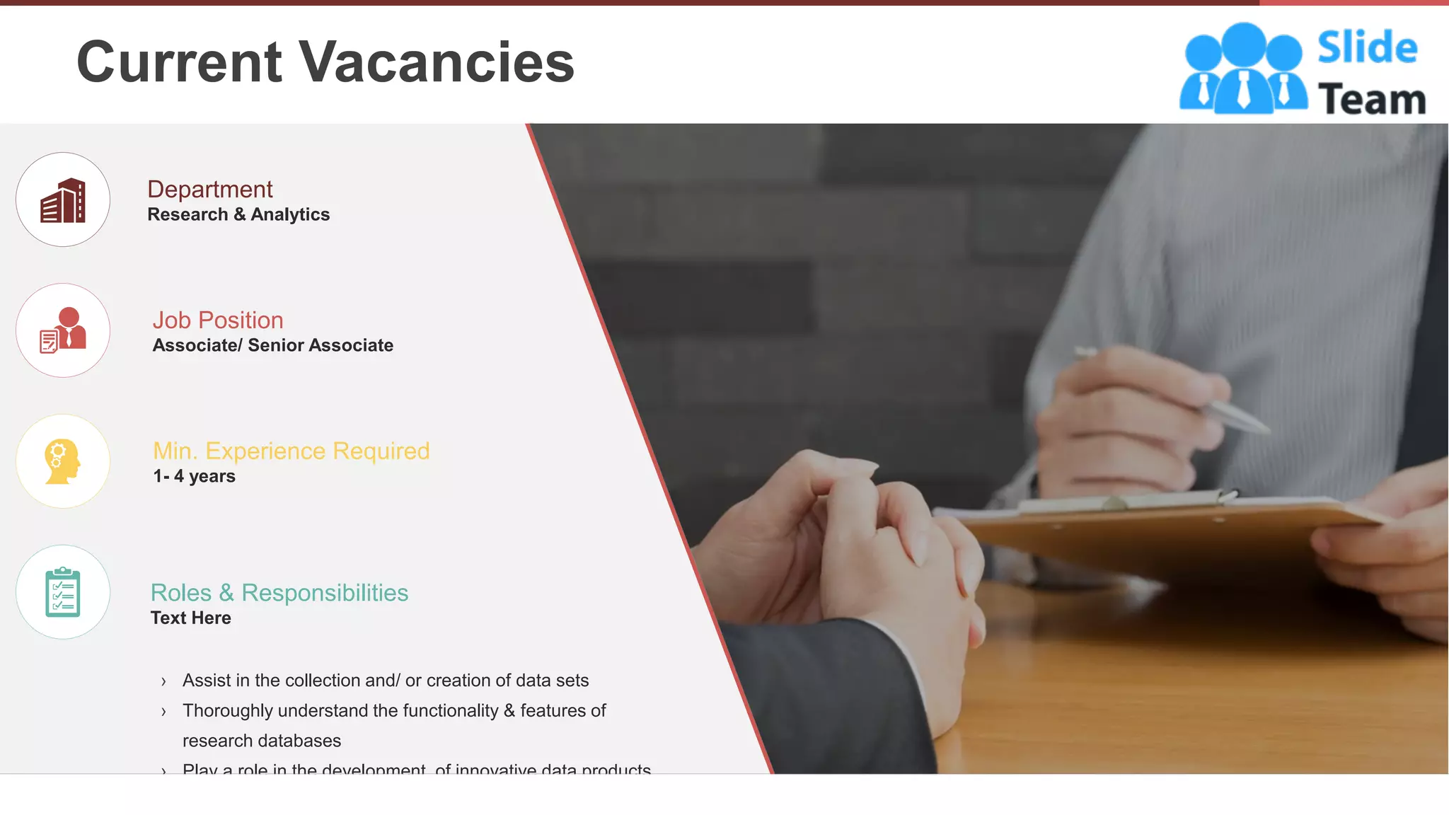 › Assist in the collection and/ or creation of data sets
› Thoroughly understand the functionality & features of
research databases
› Play a role in the development of innovative data products
Job Position
Associate/ Senior Associate
Department
Research & Analytics
Min. Experience Required
1- 4 years
Roles & Responsibilities
Text Here
Current Vacancies
6
 