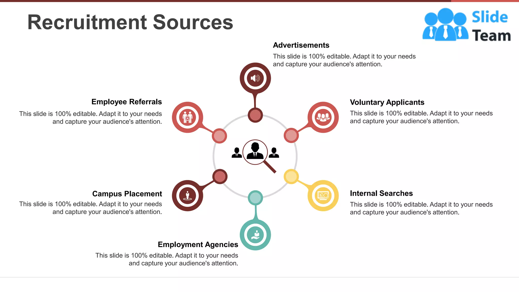 Recruitment Sources
7
Employee Referrals
This slide is 100% editable. Adapt it to your needs
and capture your audience's attention.
Voluntary Applicants
This slide is 100% editable. Adapt it to your needs
and capture your audience's attention.
Internal Searches
This slide is 100% editable. Adapt it to your needs
and capture your audience's attention.
Employment Agencies
This slide is 100% editable. Adapt it to your needs
and capture your audience's attention.
Campus Placement
This slide is 100% editable. Adapt it to your needs
and capture your audience's attention.
Advertisements
This slide is 100% editable. Adapt it to your needs
and capture your audience's attention.
 
