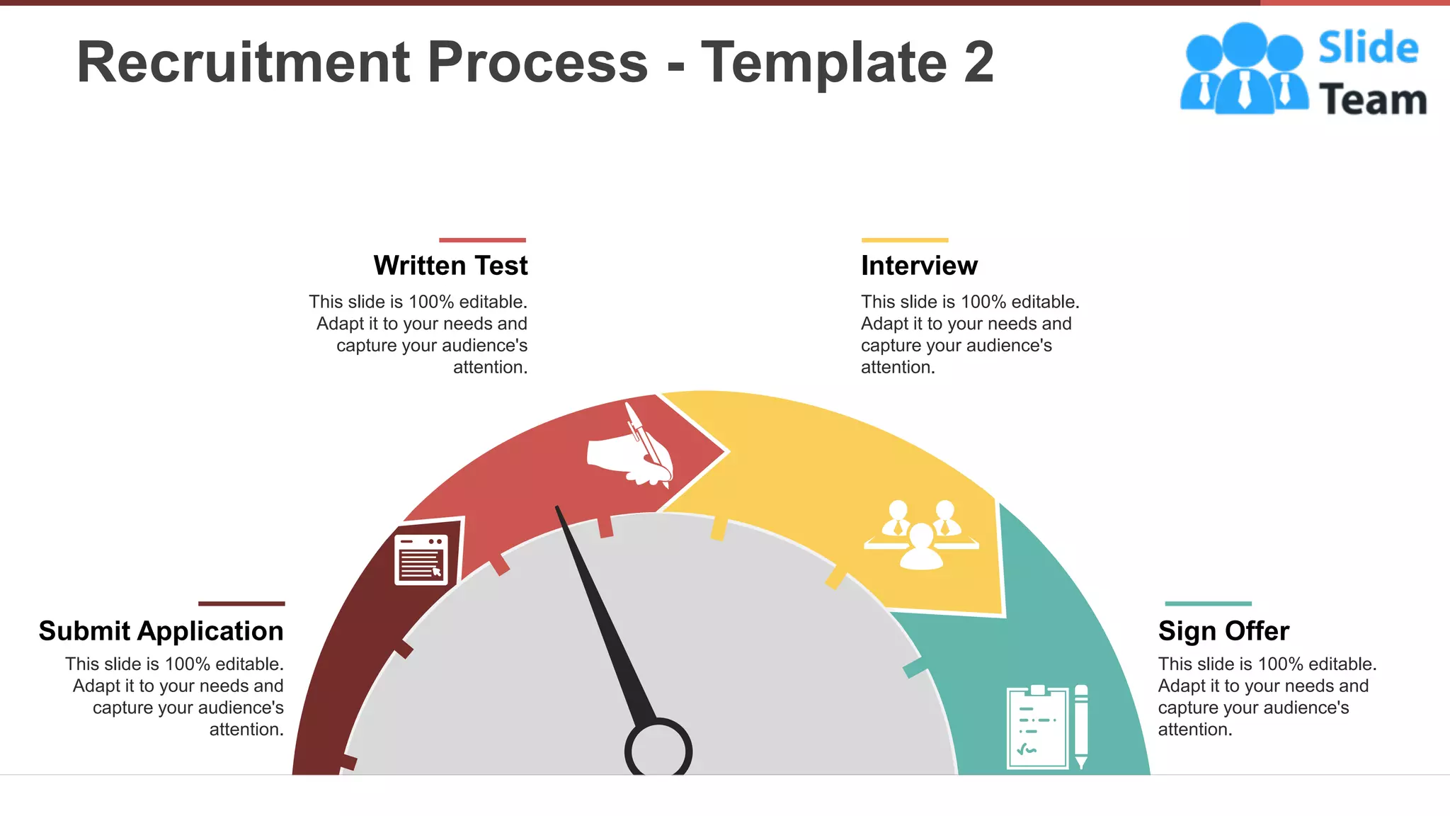 Recruitment Process - Template 2
9
Interview
This slide is 100% editable.
Adapt it to your needs and
capture your audience's
attention.
Written Test
This slide is 100% editable.
Adapt it to your needs and
capture your audience's
attention.
This slide is 100% editable.
Adapt it to your needs and
capture your audience's
attention.
Submit Application Sign Offer
This slide is 100% editable.
Adapt it to your needs and
capture your audience's
attention.
 