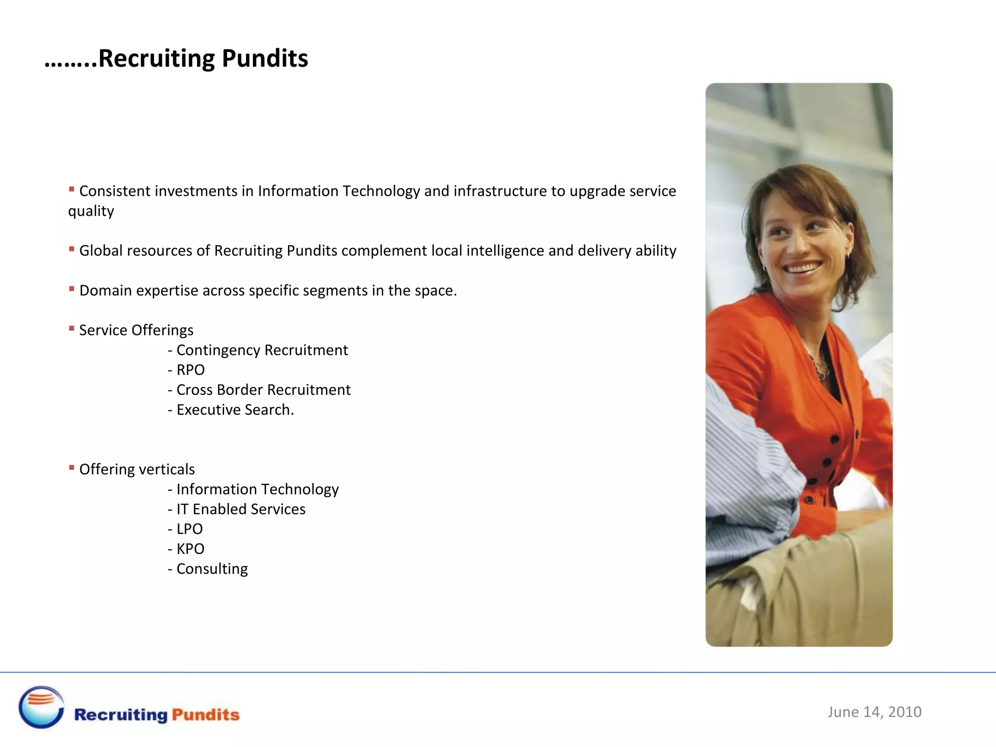June 14, 2010 …… ..Recruiting Pundits Consistent investments in Information Technology and infrastructure to upgrade service quality Global resources of Recruiting Pundits complement local intelligence and delivery ability Domain expertise across specific segments in the space. Service Offerings - Contingency Recruitment  -  RPO - Cross Border Recruitment - Executive Search.  Offering verticals  - Information Technology - IT Enabled Services - LPO - KPO - Consulting 