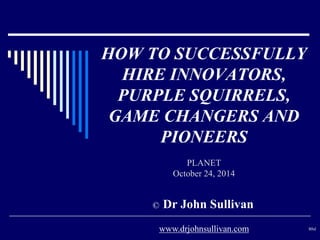 HOW TO SUCCESSFULLY 
HIRE INNOVATORS, 
PURPLE SQUIRRELS, 
GAME CHANGERS AND 
PIONEERS 
PLANET 
October 24, 2014 
© Dr John Sullivan 
www.drjohnsullivan.com 80sl 
 