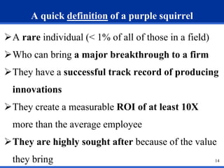 14 
A quick definition of a purple squirrel 
A rare individual (< 1% of all of those in a field) 
Who can bring a major breakthrough to a firm 
They have a successful track record of producing 
innovations 
They create a measurable ROI of at least 10X 
more than the average employee 
They are highly sought after because of the value 
they bring 
 