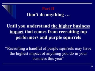 16 
Part II 
Don’t do anything … 
Until you understand the higher business 
impact that comes from recruiting top 
performers and purple squirrels 
“Recruiting a handful of purple squirrels may have 
the highest impact of anything you do in your 
business this year” 
 