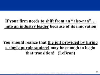 If your firm needs to shift from an “also-ran”… 
into an industry leader because of its innovation 
You should realize that the jolt provided by hiring 
a single purple squirrel may be enough to begin 
17 
that transition! (LeBron) 
http://onlinelibrary.wiley.com/doi/10.1111/j.1744-6570.2011.01239.x/full 
 