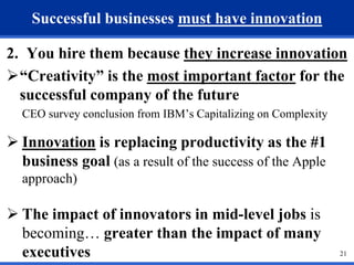 21 
Successful businesses must have innovation 
2. You hire them because they increase innovation 
“Creativity” is the most important factor for the 
successful company of the future 
CEO survey conclusion from IBM’s Capitalizing on Complexity 
 Innovation is replacing productivity as the #1 
business goal (as a result of the success of the Apple 
approach) 
 The impact of innovators in mid-level jobs is 
becoming… greater than the impact of many 
executives 
 