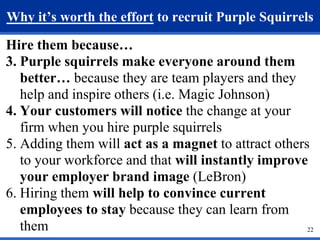Why it’s worth the effort to recruit Purple Squirrels 
22 
Hire them because… 
3. Purple squirrels make everyone around them 
better… because they are team players and they 
help and inspire others (i.e. Magic Johnson) 
4. Your customers will notice the change at your 
firm when you hire purple squirrels 
5. Adding them will act as a magnet to attract others 
to your workforce and that will instantly improve 
your employer brand image (LeBron) 
6. Hiring them will help to convince current 
employees to stay because they can learn from 
them 
 